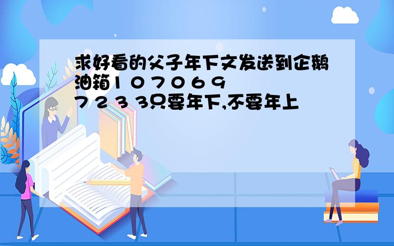 求好看的父子年下文发送到企鹅油箱1 0 7 0 6 9 7 2 3 3只要年下,不要年上