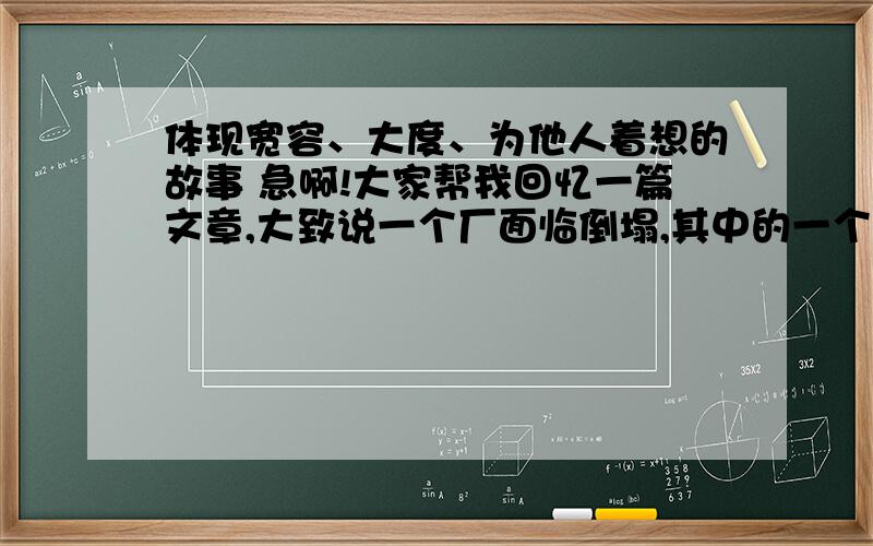 体现宽容、大度、为他人着想的故事 急啊!大家帮我回忆一篇文章,大致说一个厂面临倒塌,其中的一个四人生产小组必须要辞掉一个人,但她们平时亲如姐妹,组长很为难,便让每个人在纸上写下