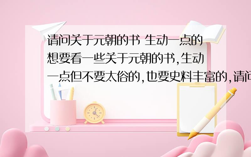 请问关于元朝的书 生动一点的想要看一些关于元朝的书,生动一点但不要太俗的,也要史料丰富的,请问高人有推荐么?因为基本没看过这方面的书或者影视哈