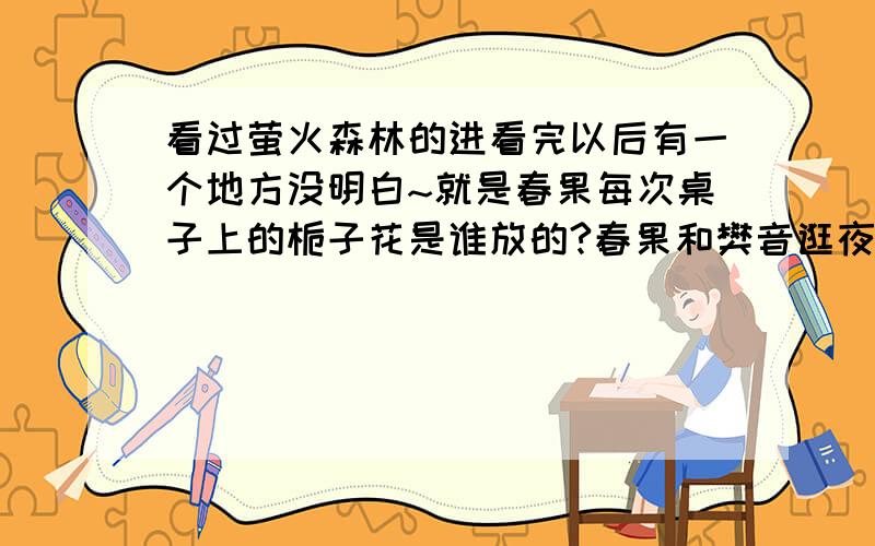 看过萤火森林的进看完以后有一个地方没明白~就是春果每次桌子上的栀子花是谁放的?春果和樊音逛夜市救春果的人是谁?在最后萤火森林被烧的时候,又是谁发出的栀子花香?