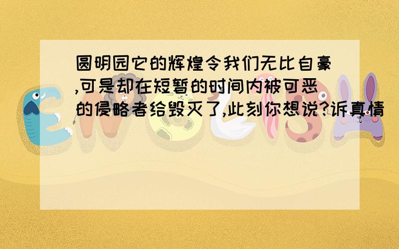 圆明园它的辉煌令我们无比自豪,可是却在短暂的时间内被可恶的侵略者给毁灭了,此刻你想说?诉真情  呐呐