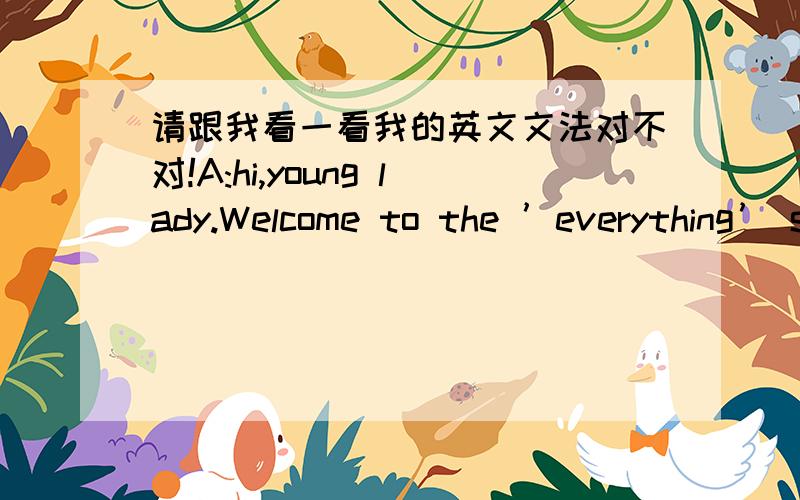 请跟我看一看我的英文文法对不对!A:hi,young lady.Welcome to the ’everything’ shop.You can buyA:hi,young lady.Welcome to the ’everything’ shop.You can buy many beautiful,pretty ,useful,cute things in my shop…B:On.It sound very n