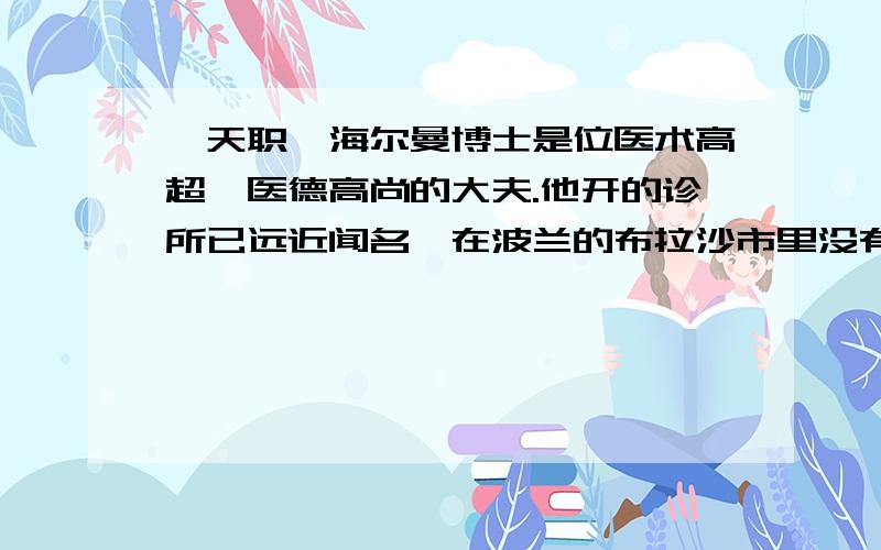 《天职》海尔曼博士是位医术高超、医德高尚的大夫.他开的诊所已远近闻名,在波兰的布拉沙市里没有人不知道海尔曼和他的诊所.一天夜里,他的诊所被一个小偷给撬开,一点现金和几样珍贵