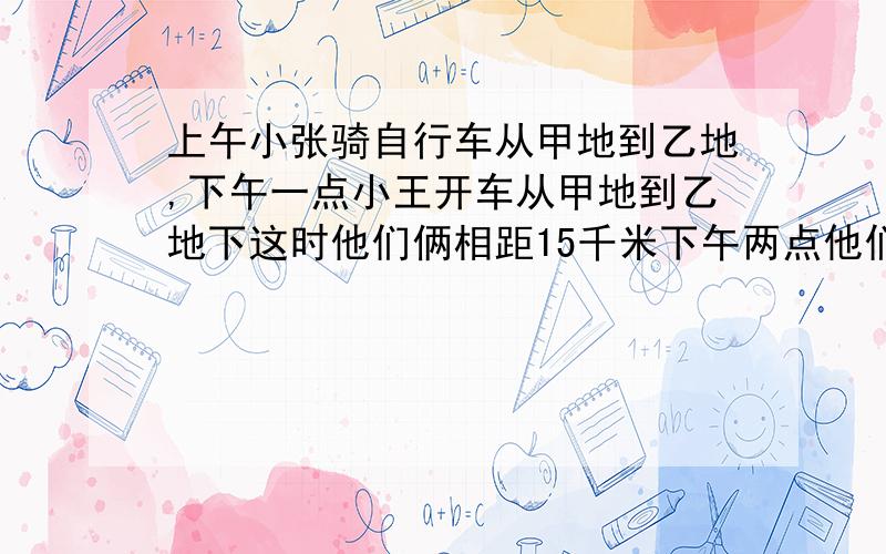 上午小张骑自行车从甲地到乙地,下午一点小王开车从甲地到乙地下这时他们俩相距15千米下午两点他们俩还相距十五千米.小王下午四点到达,小张晚上七点到达.问小张早上几点出发?