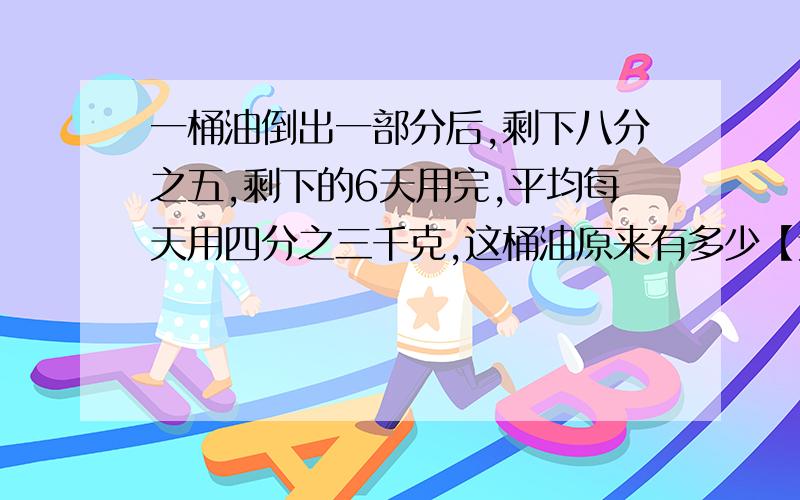 一桶油倒出一部分后,剩下八分之五,剩下的6天用完,平均每天用四分之三千克,这桶油原来有多少【这是六年级的9：00之前哦