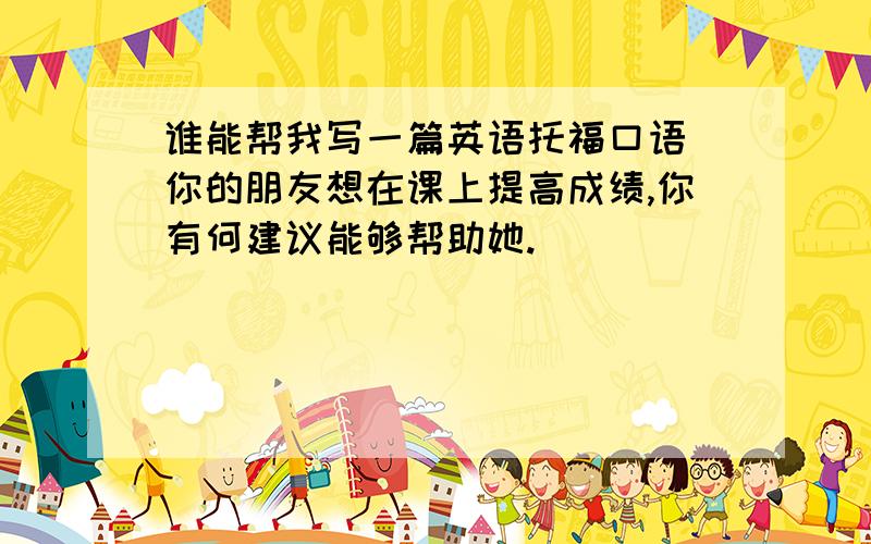 谁能帮我写一篇英语托福口语 你的朋友想在课上提高成绩,你有何建议能够帮助她.