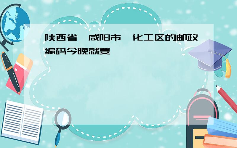 陕西省、咸阳市、化工区的邮政编码今晚就要