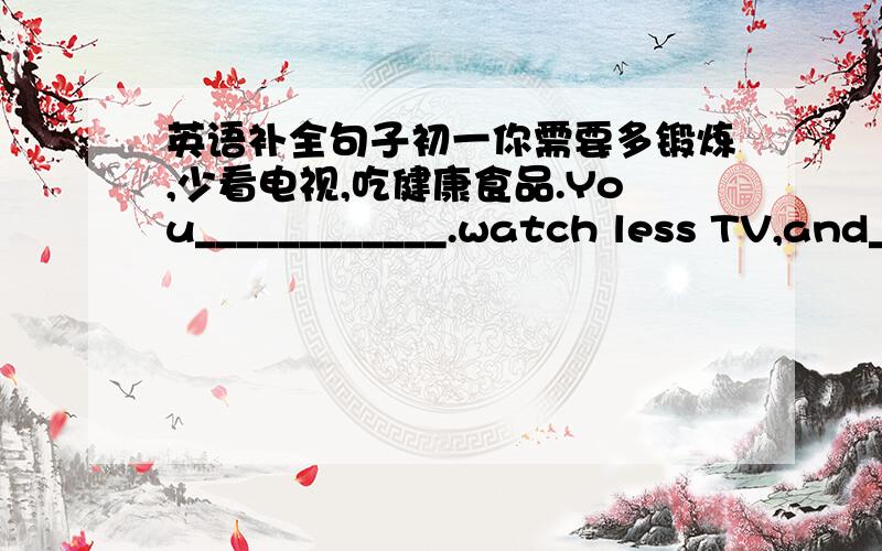 英语补全句子初一你需要多锻炼,少看电视,吃健康食品.You____________.watch less TV,and_________________.每天早上大声朗读英语对我们来说很重要.It is________________us_____________English aloud every morning.请保