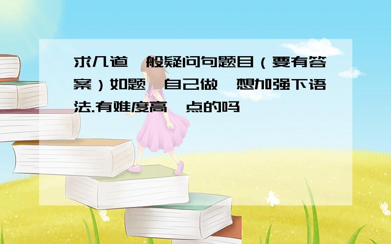 求几道一般疑问句题目（要有答案）如题,自己做,想加强下语法.有难度高一点的吗