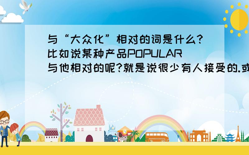 与“大众化”相对的词是什么?比如说某种产品POPULAR与他相对的呢?就是说很少有人接受的.或者特殊人员接受的.