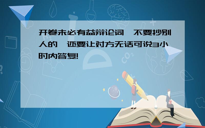 开卷未必有益辩论词,不要抄别人的,还要让对方无话可说3小时内答复!