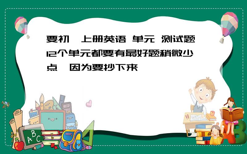 要初一上册英语 单元 测试题12个单元都要有最好题稍微少点,因为要抄下来