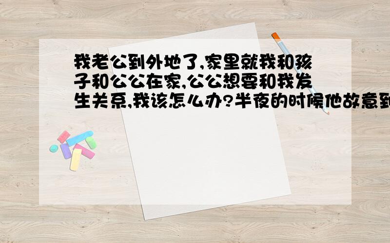 我老公到外地了,家里就我和孩子和公公在家,公公想要和我发生关系,我该怎么办?半夜的时候他故意到客厅开灯,我以为有什么事情,结果出去一看,是他在手淫.嘴巴里还咬着我的乳罩和内裤.见