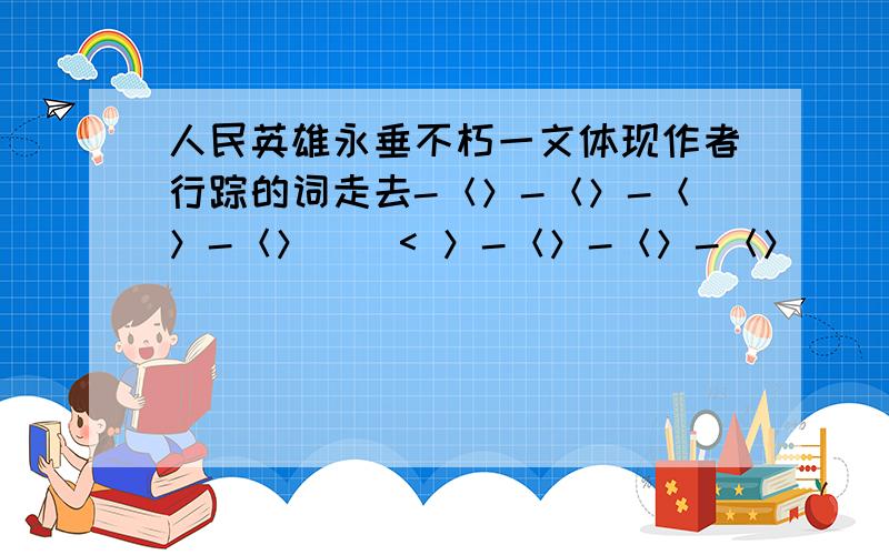 人民英雄永垂不朽一文体现作者行踪的词走去-＜＞-＜＞-＜＞-＜＞ | < ＞-＜＞-＜＞-＜＞| |＜＞ ＜＞＜＞-＜＞-＜＞-＜＞-离开| | |＜＞ ＜＞ ＜＞注：以上|都是依次对着相应空格的