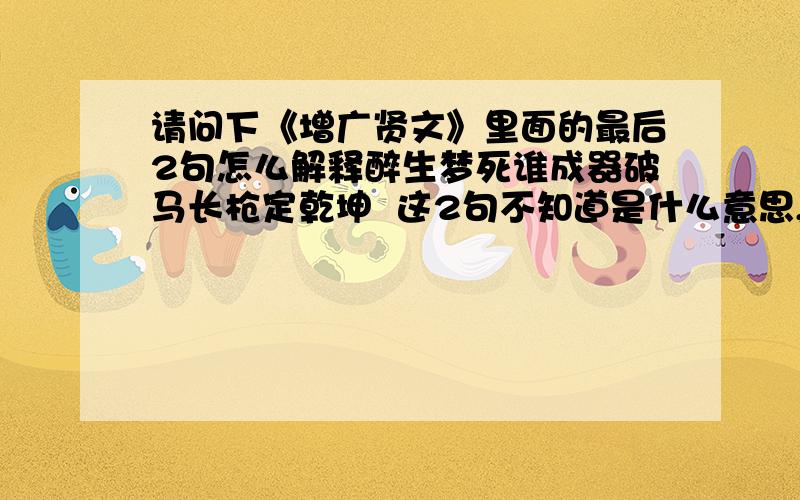 请问下《增广贤文》里面的最后2句怎么解释醉生梦死谁成器破马长枪定乾坤  这2句不知道是什么意思,请大师解答一下 谢谢