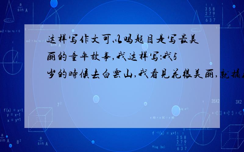 这样写作文可以吗题目是写最美丽的童年故事,我这样写：我5岁的时候去白云山,我看见花很美丽,就摘花,我摘花是因为我认为摘了就可以在家慢慢欣赏,结果被我爸爸批评了,使我明白一个书本