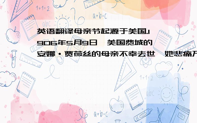 英语翻译母亲节起源于美国.1906年5月9日,美国费城的安娜·贾薇丝的母亲不幸去世,她悲痛万分.在次年母亲逝世周年忌日,安娜小姐组织了追思母亲的活动,并鼓励他人也以类似方式来表达对各