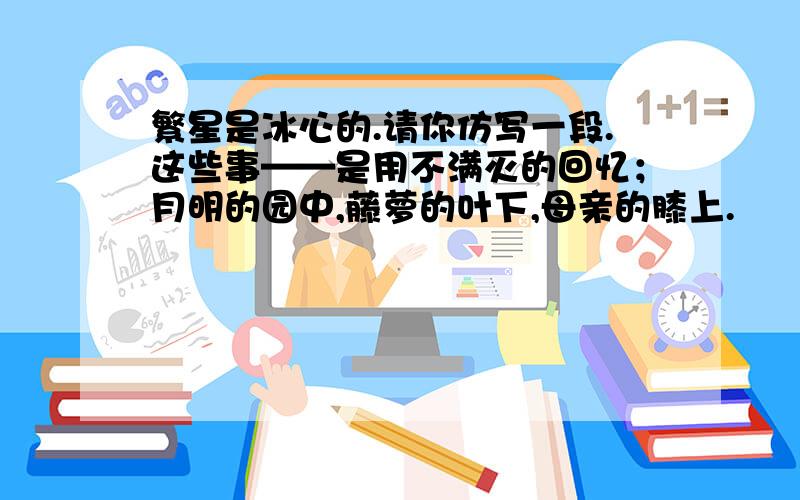 繁星是冰心的.请你仿写一段.这些事——是用不满灭的回忆；月明的园中,藤萝的叶下,母亲的膝上.