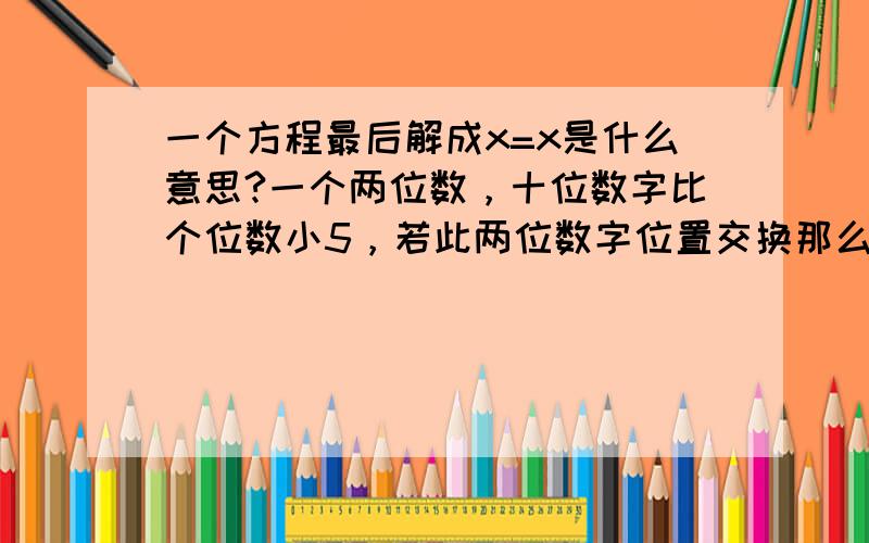 一个方程最后解成x=x是什么意思?一个两位数，十位数字比个位数小5，若此两位数字位置交换那么新两位数比原两位数大45，若设两位数字的十位数字为x列方程（10（x+5)+x)-(10x+x+5)=45