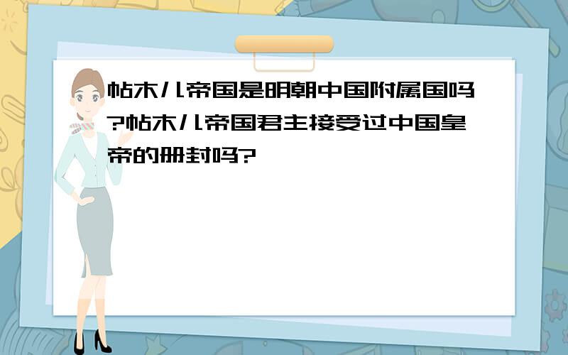 帖木儿帝国是明朝中国附属国吗?帖木儿帝国君主接受过中国皇帝的册封吗?