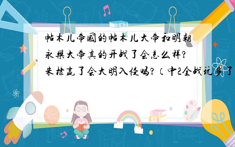 帖木儿帝国的帖木儿大帝和明朝永乐大帝真的开战了会怎么样?朱棣赢了会大明入侵吗?（中2全战玩多了,呵呵）,帖木儿赢了呢