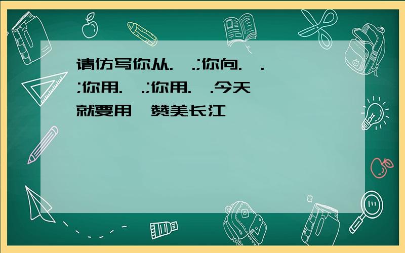 请仿写你从.,.;你向.,.;你用.,.;你用.,.今天就要用,赞美长江