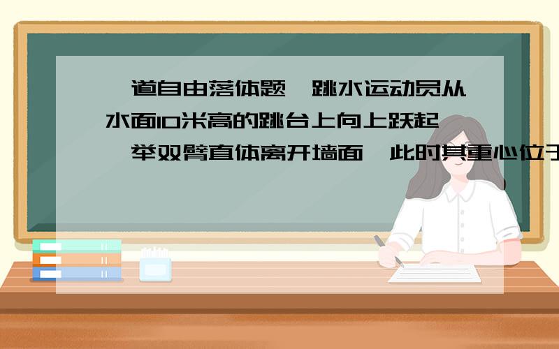 一道自由落体题一跳水运动员从水面10米高的跳台上向上跃起,举双臂直体离开墙面,此时其重心位于从手到脚全长的中点,跃起后重心升高0.45米,达到最高点,落水时身体竖直,手先入水(在此过程