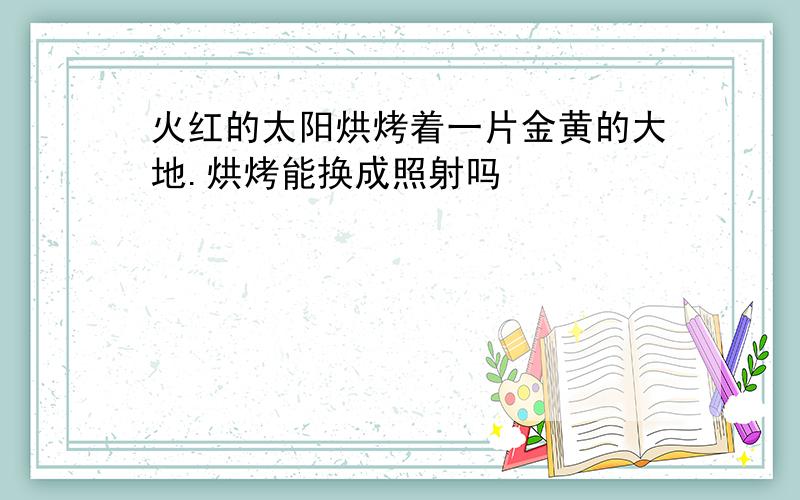 火红的太阳烘烤着一片金黄的大地.烘烤能换成照射吗