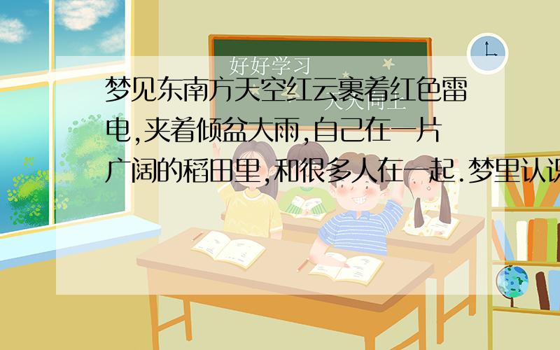 梦见东南方天空红云裹着红色雷电,夹着倾盆大雨,自己在一片广阔的稻田里,和很多人在一起.梦里认识的人都是属虎的,本人也是属虎的