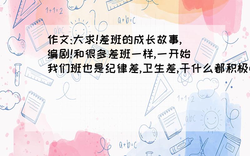 作文:大求!差班的成长故事,编剧!和很多差班一样,一开始我们班也是纪律差,卫生差,干什么都积极性不高!但后来,我们的老师做了很多努力,那我们班变成级里数一数二的班!求述说,要极度煽情.