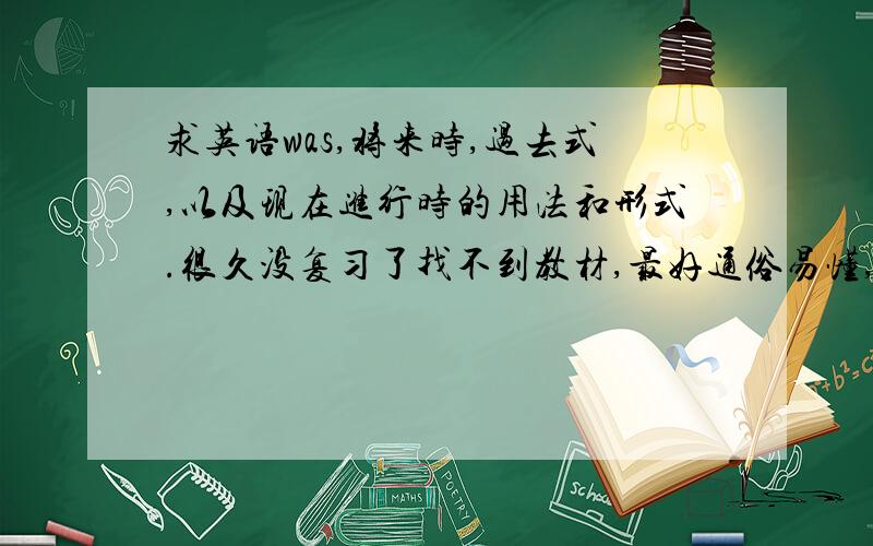 求英语was,将来时,过去式,以及现在进行时的用法和形式.很久没复习了找不到教材,最好通俗易懂,最好不要复制,我看过了,不怎么明白