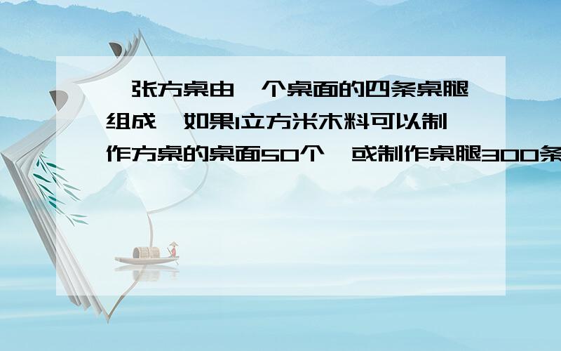 一张方桌由一个桌面的四条桌腿组成,如果1立方米木料可以制作方桌的桌面50个,或制作桌腿300条,现有5立方米木料,请你设计一下,用多少木料做桌面,用多少木料做桌腿,恰好配成方桌多少张?