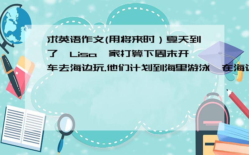 求英语作文(用将来时）夏天到了,Lisa一家打算下周末开车去海边玩.他们计划到海里游泳,在海边野餐,在沙滩上晒太阳等,为此他们准备了很多东西.请根据图片,写一篇短文,介绍Lisa一家的旅行