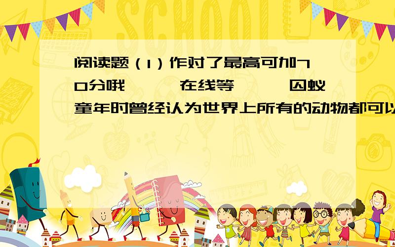 阅读题（1）作对了最高可加70分哦```在线等```囚蚁童年时曾经认为世界上所有的动物都可以由人来饲养,而且所有的动物都可以从小养到大,就像人一样,摇篮里不满一尺长的小小婴儿总能长成