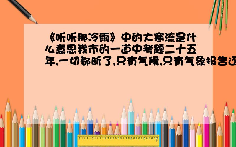 《听听那冷雨》中的大寒流是什么意思我市的一道中考题二十五年,一切都断了,只有气候,只有气象报告还牵连在一起,大寒流从那块土地上弥天卷来,这种酷冷吾与古大陆分担.不能扑进她怀里,