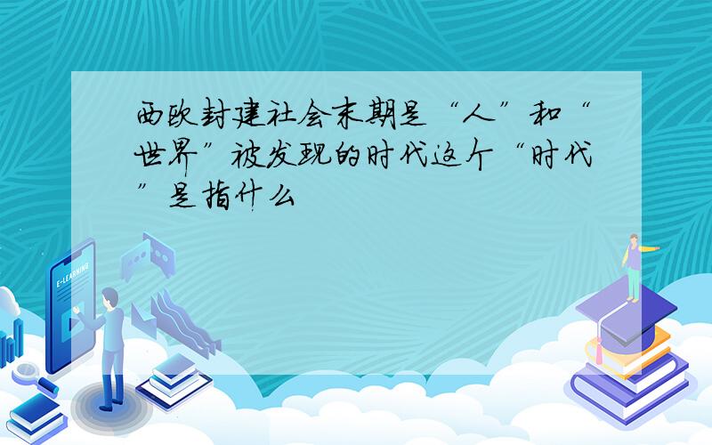 西欧封建社会末期是“人”和“世界”被发现的时代这个“时代”是指什么