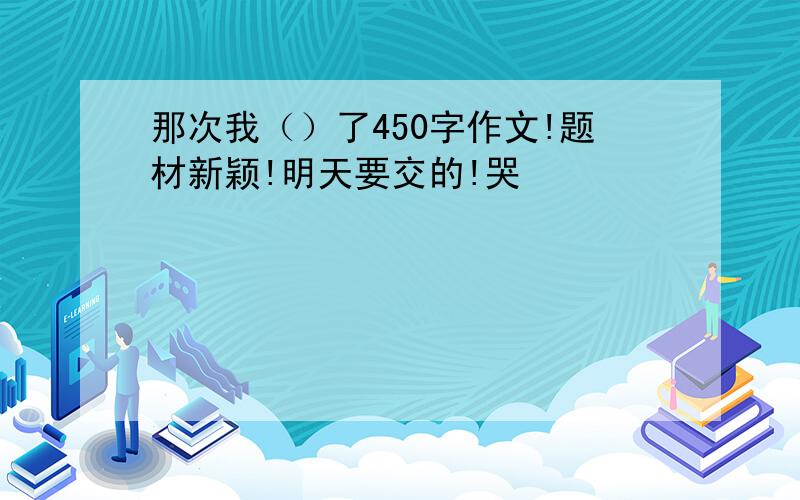 那次我（）了450字作文!题材新颖!明天要交的!哭