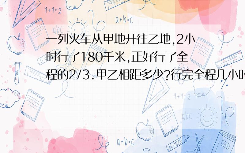 一列火车从甲地开往乙地,2小时行了180千米,正好行了全程的2/3.甲乙相距多少?行完全程几小时?要综合算式,一问号一道算式!