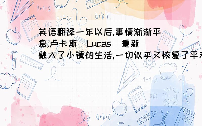 英语翻译一年以后,事情渐渐平息,卢卡斯(Lucas)重新融入了小镇的生活,一切似乎又恢复了平和,人人都礼貌的微笑着祝福卢卡斯的儿子获得狩猎资格,完成成人仪式.但是树林里的独自狩猎,暗处