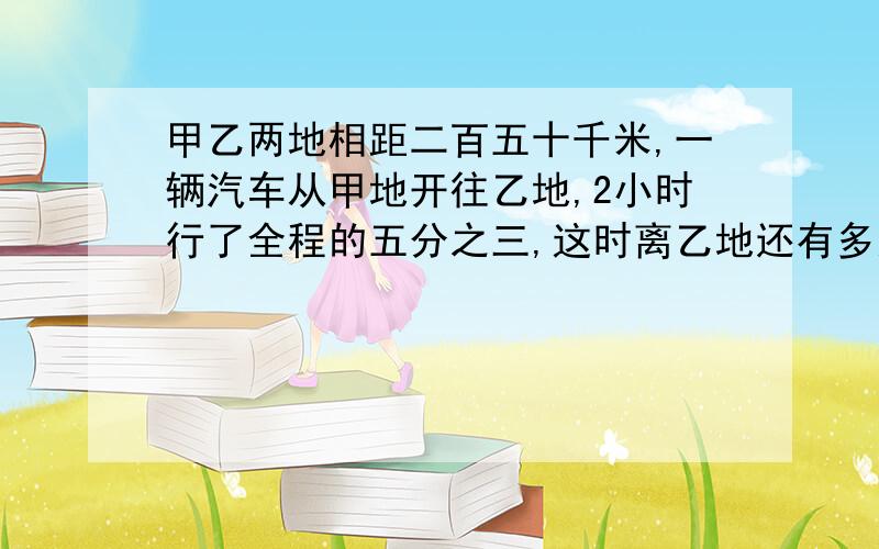 甲乙两地相距二百五十千米,一辆汽车从甲地开往乙地,2小时行了全程的五分之三,这时离乙地还有多远?这样计算,行完全程一共要多少小时?