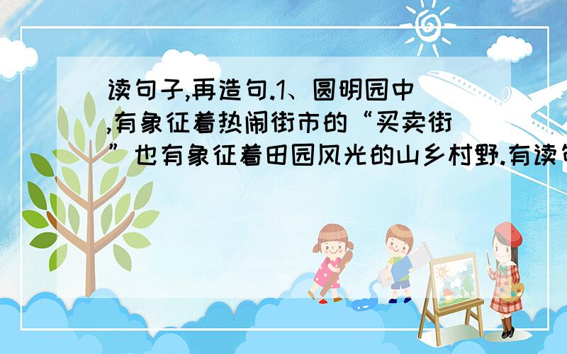 读句子,再造句.1、圆明园中,有象征着热闹街市的“买卖街”也有象征着田园风光的山乡村野.有读句子,再造句.1、圆明园中,有象征着热闹街市的“买卖街”也有象征着田园风光的山乡村野.有