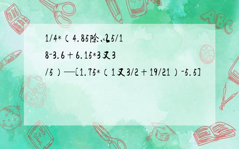 1/4*（4.85除以5/18-3.6+6.15*3又3/5）—[1.75*（1又3/2+19/21）-5.5]