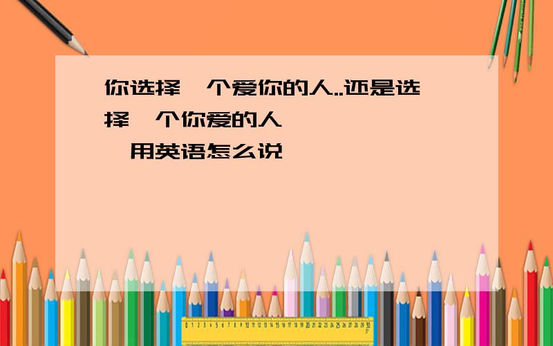 你选择一个爱你的人..还是选择一个你爱的人````````用英语怎么说