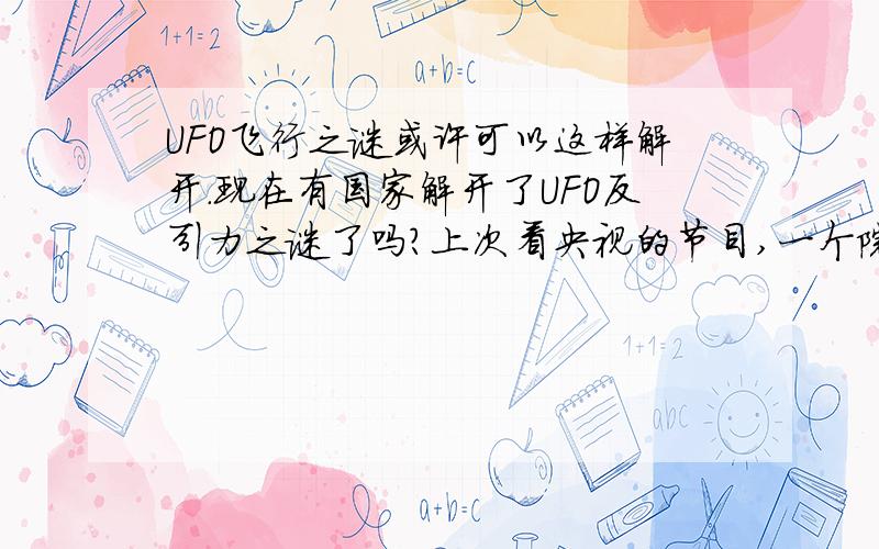 UFO飞行之谜或许可以这样解开.现在有国家解开了UFO反引力之谜了吗?上次看央视的节目,一个院士认为UFO有反引力的技术,我有一个想法,就是能不能专门组建一个部门,然后让这个部门专门研制