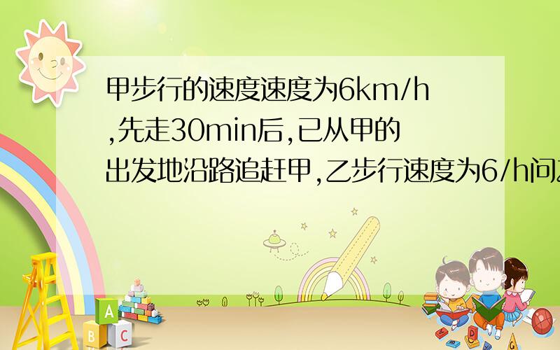 甲步行的速度速度为6km/h,先走30min后,已从甲的出发地沿路追赶甲,乙步行速度为6/h问乙什么时候追上甲（是不等式）