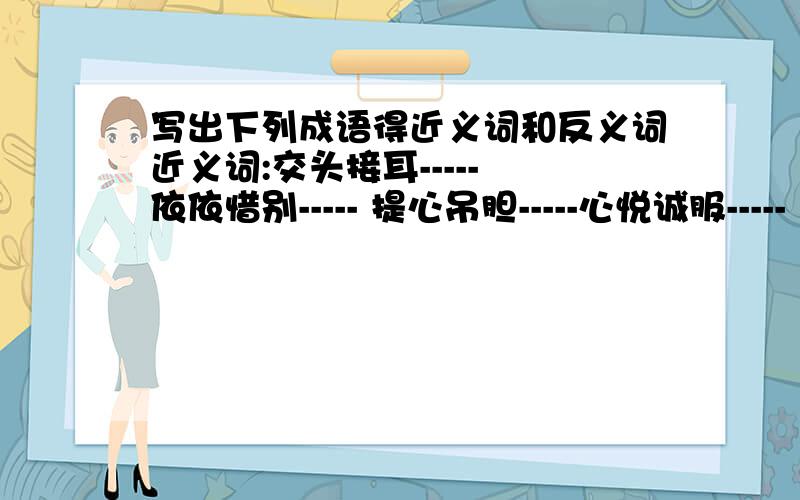 写出下列成语得近义词和反义词近义词:交头接耳----- 依依惜别----- 提心吊胆-----心悦诚服----- 千钧一发----- 风调雨顺-----惊慌失色----- 自作自受----- 恰如其分-----目瞪口呆----- 真相大白----- 足