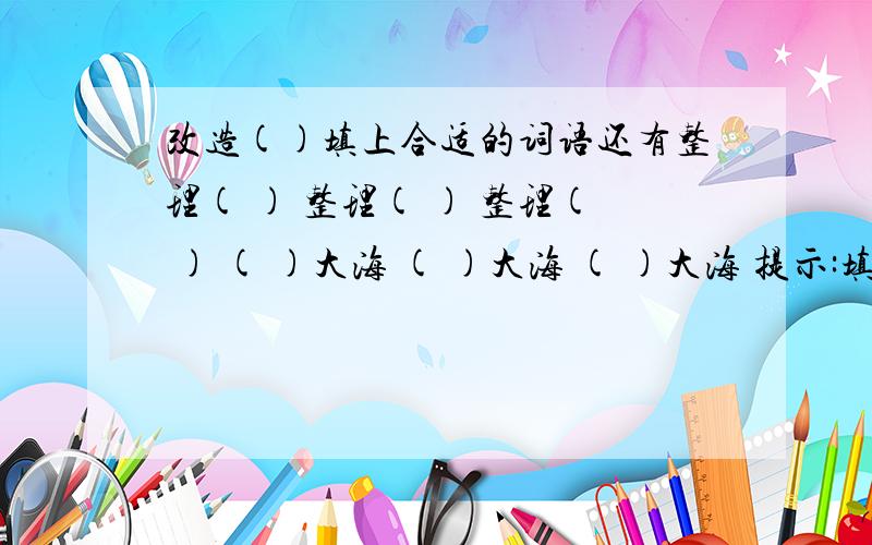 改造()填上合适的词语还有整理( ) 整理( ) 整理( ) ( )大海 ( )大海 ( )大海 提示:填两个字还有修理( ) 要好的哦