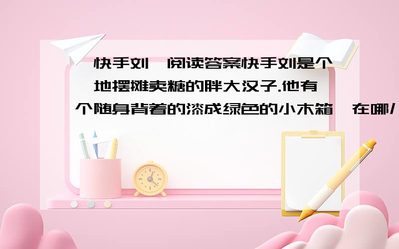 《快手刘》阅读答案快手刘是个撂地摆摊卖糖的胖大汉子.他有个随身背着的漆成绿色的小木箱,在哪儿摆摊就把木箱放在哪儿.箱上架一条满是洞眼的横木板,洞眼插着一排排廉价而赤黄的棒糖