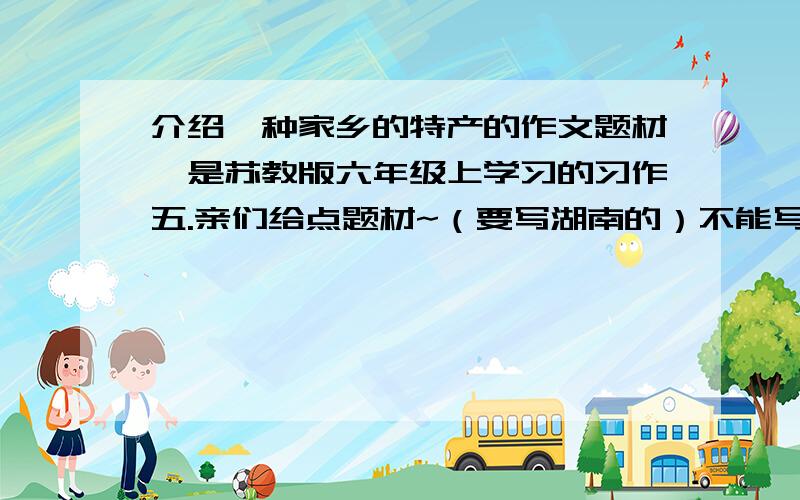 介绍一种家乡的特产的作文题材,是苏教版六年级上学习的习作五.亲们给点题材~（要写湖南的）不能写银杏（白果）.