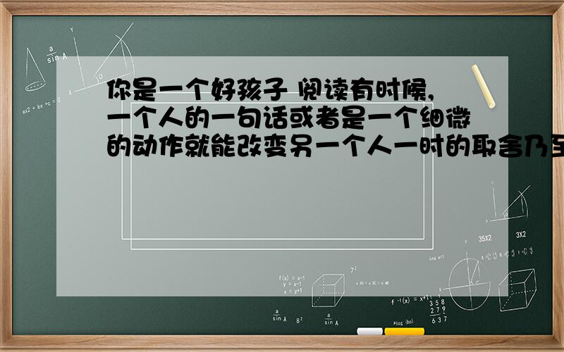 你是一个好孩子 阅读有时候,一个人的一句话或者是一个细微的动作就能改变另一个人一时的取舍乃至整个的人生.学习不好.数学老师每次发试卷提到我的名字,总用朗诵的语调说：“张春阳